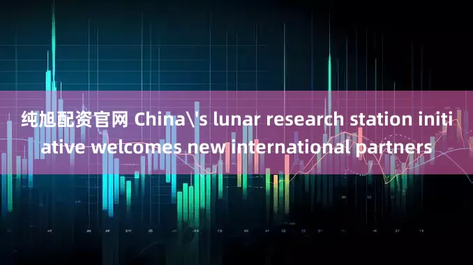 纯旭配资官网 China's lunar research station initiative welcomes new international partners