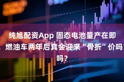 纯旭配资App 固态电池量产在即，燃油车两年后真会迎来“骨折”价吗？