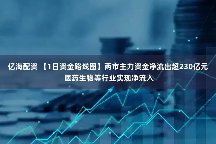 亿海配资 【1日资金路线图】两市主力资金净流出超230亿元 医药生物等行业实现净流入