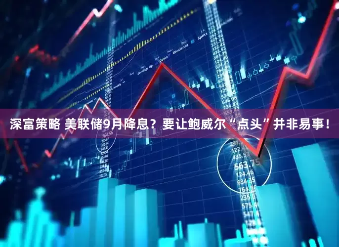深富策略 美联储9月降息？要让鲍威尔“点头”并非易事！