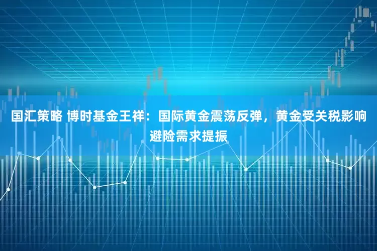 国汇策略 博时基金王祥：国际黄金震荡反弹，黄金受关税影响避险需求提振