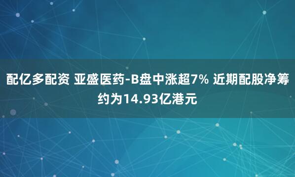 配亿多配资 亚盛医药-B盘中涨超7% 近期配股净筹约为14.93亿港元