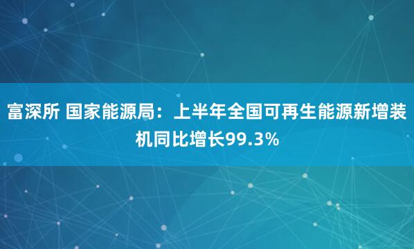 富深所 国家能源局：上半年全国可再生能源新增装机同比增长99.3%