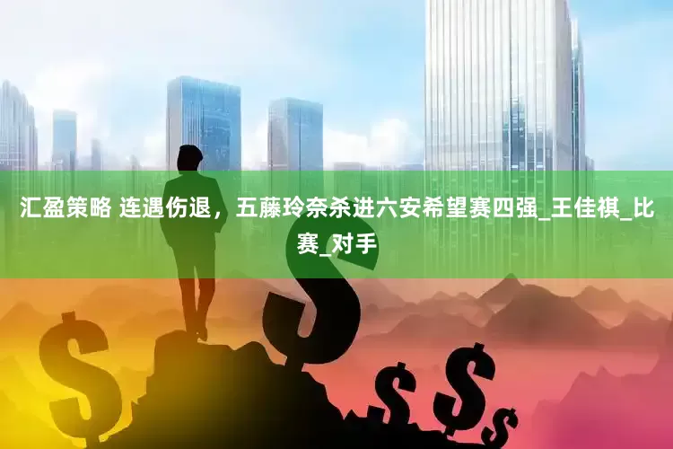 汇盈策略 连遇伤退，五藤玲奈杀进六安希望赛四强_王佳祺_比赛_对手