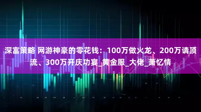深富策略 网游神豪的零花钱：100万做火龙、200万请顶流、300万开庆功宴_黄金服_大佬_萧忆情