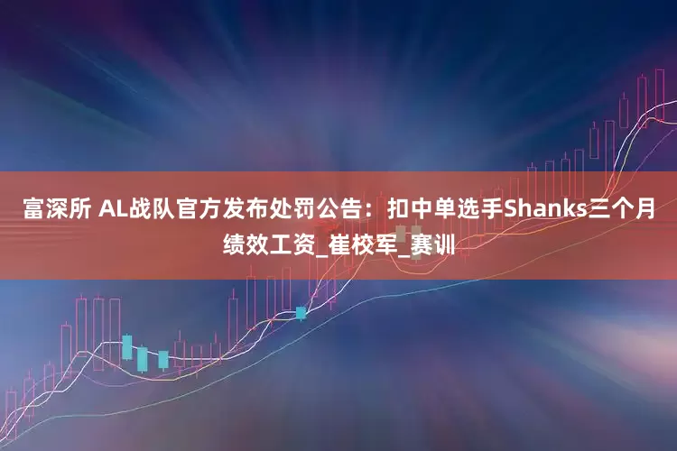 富深所 AL战队官方发布处罚公告：扣中单选手Shanks三个月绩效工资_崔校军_赛训