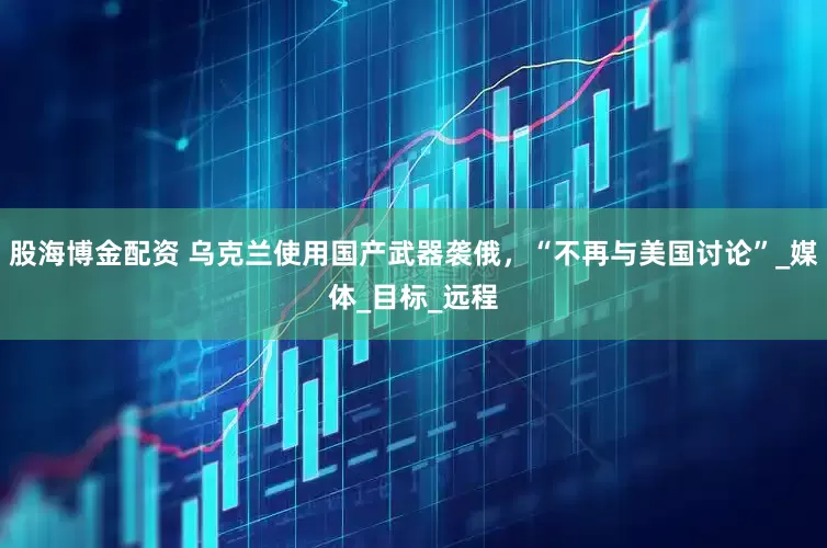 股海博金配资 乌克兰使用国产武器袭俄，“不再与美国讨论”_媒体_目标_远程