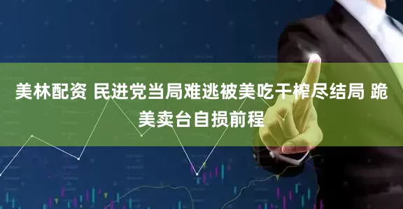 美林配资 民进党当局难逃被美吃干榨尽结局 跪美卖台自损前程