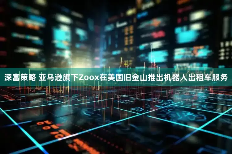 深富策略 亚马逊旗下Zoox在美国旧金山推出机器人出租车服务