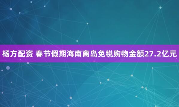 杨方配资 春节假期海南离岛免税购物金额27.2亿元